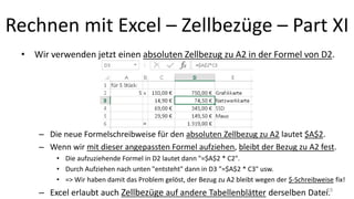 Rechnen mit Excel – Zellbezüge – Part XI
• Wir verwenden jetzt einen absoluten Zellbezug zu A2 in der Formel von D2.
– Die neue Formelschreibweise für den absoluten Zellbezug zu A2 lautet $A$2.
– Wenn wir mit dieser angepassten Formel aufziehen, bleibt der Bezug zu A2 fest.
• Die aufzuziehende Formel in D2 lautet dann "=$A$2 * C2".
• Durch Aufziehen nach unten "entsteht" dann in D3 "=$A$2 * C3" usw.
• => Wir haben damit das Problem gelöst, der Bezug zu A2 bleibt wegen der $-Schreibweise fix!
– Excel erlaubt auch Zellbezüge auf andere Tabellenblätter derselben Datei.19
 