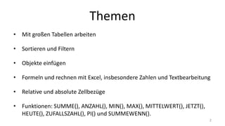 Themen
• Mit großen Tabellen arbeiten
• Sortieren und Filtern
• Objekte einfügen
• Formeln und rechnen mit Excel, insbesondere Zahlen und Textbearbeitung
• Relative und absolute Zellbezüge
• Funktionen: SUMME(), ANZAHL(), MIN(), MAX(), MITTELWERT(), JETZT(), HEUTE(), ZUFALLSZAHL(), PI()
und SUMMEWENN()
• Fehlerfälle
2
 