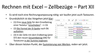 Rechnen mit Excel – Zellbezüge – Part XII
• Es wird noch eine Rechnungsanpassung nötig: wir kaufen jetzt auch Tastauren.
• Grundsätzlich ist das Vorgehen jetzt klar:
– (1) Eine neue Zeile für den Einzelbetrag
einer Tastatur "einschieben". => C6
– (2) Die Formel der D-Spalte nach D6
aufziehen.
– (3) In der Zelle mit dem Endbetrag (jetzt
D7) den neuen Gesamtbetrag (D6) für
Tastaturen in der Summe ergänzen.
• Über diesen letzten Punkt, der Summierung von Werten, reden wir gleich.
– Erst mal übertragen wir jetzt die erlernten Inhalte auf das Kalkulationsbeispiel der
letzten Lektion. 20
 