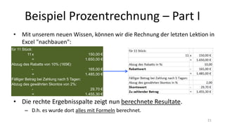 Beispiel Prozentrechnung – Part I
• Mit unserem neuen Wissen, können wir die Rechnung der letzten Lektion in
Excel "nachbauen":
• Die rechte Ergebnisspalte zeigt nun berechnete Resultate.
– D.h. es wurde dort alles mit Formeln berechnet.
21
für 11 Stück:
11 x 150,00 €
= 1.650,00 €
Abzug des Rabatts von 10% (165€):
- 165,00 €
= 1.485,00 €
Fälliger Betrag bei Zahlung nach 5 Tagen:
Abzug des gewährten Skontos von 2%:
- 29,70 €
= 1.455,30 €
 