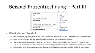 Beispiel Prozentrechnung – Part III
• Was finden wir hier also?
– Der Bruttobetrag wird jetzt in der Zelle C3 mit der Anzahl in A2 und Einzelbetrag in C2 berechnet.
– In C4 und C8 finden wir die jeweiligen Prozentsätze für Rabatt und Skonto.
– Rabattwert und Skontowert, werden in C5 und C9 nach der bewährten Formel G ∙ p berechnet.
• Da die Prozentsätze für Rabatt und Skonto als Ganzzahl angegeben sind, müssen sie in den Formeln durch 100 geteilt werden.
– Rabattwert und Skontowert werden dann von den Zwischenbeträgen in C6 und C10 abgezogen.
23
 