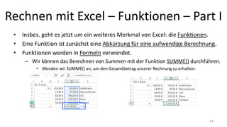 Rechnen mit Excel – Funktionen – Part I
• Insbes. geht es jetzt um ein weiteres Merkmal von Excel: die Funktionen.
• Eine Funktion ist zunächst eine Abkürzung für eine aufwendige Berechnung.
• Funktionen werden in Formeln verwendet.
– Wir können das Berechnen von Summen mit der Funktion SUMME() durchführen.
• Wenden wir SUMME() an, um den Gesamtbetrag unserer Rechnung zu erhalten:
24
 