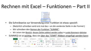 Rechnen mit Excel – Funktionen – Part II
• Die Schreibweise zur Verwendung einer Funktion ist etwas speziell:
– (Natürlich schreiben wird erst mal das = an die vorderste Stelle in der Formel.)
– Wir schreiben den Namen der Funktion "SUMME".
– Wir setzen den Bereich, dessen Zahlen addiert werden sollen in runde Klammern dahinter.
• SUMME() ist so wichtig, dass sie über das "START"-Ribbon eingefügt werden kann:
25
 