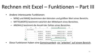 Rechnen mit Excel – Funktionen – Part III
• Andere interessante Funktionen:
– MIN() und MAX() bestimmen den kleinsten und größten Wert eines Bereichs.
– MITTELWERT() bestimmt natürlich den Mittelwert eines Bereiches.
– ANZAHL() bestimmt die Anzahl der Zahlen eines Bereiches.
• Diese Funktionen haben eine Gemeinsamkeit: sie "arbeiten" auf einem Bereich.
26
 