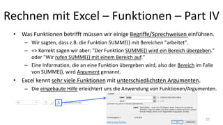 Rechnen mit Excel – Funktionen – Part IV
• Was Funktionen betrifft müssen wir einige Begriffe/Sprechweisen einführen.
– Wir sagten, dass z.B. die Funktion SUMME() mit Bereichen "arbeitet".
– => Korrekt sagen wir aber: "Der Funktion SUMME() wird ein Bereich übergeben."
oder "Wir rufen SUMME() mit einem Bereich auf."
– Eine Information, die an eine Funktion übergeben wird, also der Bereich im Falle
von SUMME(), wird Argument genannt.
• Excel kennt sehr viele Funktionen mit unterschiedlichsten Argumenten.
– Die eingebaute Hilfe erleichtert uns die Anwendung von Funktionen/Argumenten.
27
 