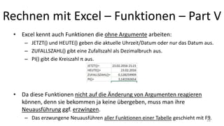 Rechnen mit Excel – Funktionen – Part V
• Excel kennt auch Funktionen die ohne Argumente arbeiten:
– JETZT() und HEUTE() geben die aktuelle Uhrzeit/Datum oder nur das Datum aus.
– ZUFALLSZAHL() gibt eine Zufallszahl als Dezimalbruch aus.
– PI() gibt die Kreiszahl π aus.
• Da diese Funktionen nicht auf die Änderung von Argumenten reagieren
können, denn sie bekommen ja keine übergeben, muss man ihre
Neuausführung ggf. erzwingen.
– Das erzwungene Neuausführen aller Funktionen einer Tabelle geschieht mit F9.28
 