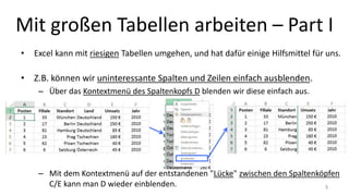 Mit großen Tabellen arbeiten – Part I
• Excel kann mit riesigen Tabellen umgehen, und hat dafür einige Hilfsmittel für uns.
• Z.B. können wir uninteressante Spalten und Zeilen einfach ausblenden.
– Über das Kontextmenü des Spaltenkopfs D blenden wir diese einfach aus.
– Mit dem Kontextmenü auf der entstandenen "Lücke" zwischen den Spaltenköpfen
C/E kann man D wieder einblenden. 3
 