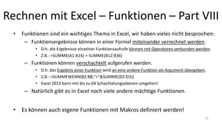 Rechnen mit Excel – Funktionen – Part VIII
• Funktionen sind ein wichtiges Thema in Excel, wir haben vieles nicht besprochen:
– Einige Funktionen akzeptieren eine beliebige Anzahl an Argumenten.
• Das wird mit den Auslassungspunkten "..." gekennzeichnet, z.B. Formal: SUMME(Zahl1; [Zahl2];...)
– Funktionsergebnisse können in einer Formel miteinander verrechnet werden.
• D.h. die Ergebnisse einzelner Funktionsaufrufe können mit Operatoren verbunden werden.
• Z.B.: =SUMME(A1:A16) + SUMME(B12:B36)
– Funktionen können verschachtelt aufgerufen werden.
• D.h. das Ergebnis einer Funktion wird an eine andere Funktion als Argument übergeben.
• Z.B.: =SUMMEWENN(B2:B8;">"&SUMME(D2:D3))
• Excel 2013 kann mit bis zu 64 Schachtelungsebenen umgehen!
– Natürlich gibt es in Excel noch viele andere mächtige Funktionen.
• Es können auch eigene Funktionen mit Makros definiert werden! 31
 