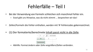 Fehlerfälle – Part I
• Bei der Verwendung von Formeln schleichen sich manchmal Fehler ein.
– Excel gibt uns Hinweise, was da nicht stimmt ... besprechen wir das!
• Zellen/Formeln die Fehler enthalten, werden mit '#'-Fehlercodes gekennzeichnet.
• (1) Der formatierte/berechnete Inhalt passt nicht in die Zelle.
– Abhilfe: Format ändern oder Zelle vergrößern/Zellen verbinden.
32
 