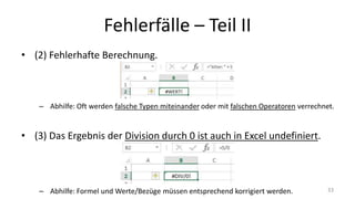 Fehlerfälle – Part II
• (2) Fehlerhafte Berechnung.
– Abhilfe: Oft werden falsche Typen miteinander oder mit falschen Operatoren verrechnet.
• (3) Das Ergebnis der Division durch 0 ist auch in Excel undefiniert.
– Abhilfe: Formel und Werte/Bezüge müssen entsprechend korrigiert werden. 33
 