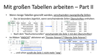 Mit großen Tabellen arbeiten – Part II
• Wenn riesige Tabellen gescrollt werden, verschwinden zwangsläufig Zellen.
– Das ist besonders ärgerlich, wenn verschwindende Zellen Überschriften enthalten:
– Nach dem "Nachuntenscrollen" verschwindet die Zeile 1 mit den Überschriften!
• Im Ribbon "ANSICHT" aktivieren wir "Fenster fixieren"/"Oberste Zeile fixieren":
– ... und schon scrollt die Zeile 1 nicht mehr "weg". 4
 