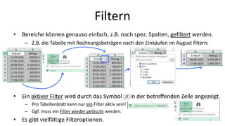 Filtern
• Bereiche können genauso einfach, z.B. nach spez. Spalten, gefiltert werden.
– Z.B. die Tabelle mit Rechnungsbeträgen nach den Einkäufen im August filtern:
• Ein aktiver Filter wird durch das Symbol in der betreffenden Zelle angezeigt.
– Pro Tabellenblatt kann nur ein Filter aktiv sein!
– Ggf. muss ein Filter wieder gelöscht werden.
• Es gibt vielfältige Filteroptionen. 7
 