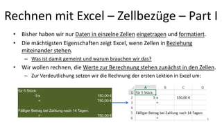 Rechnen mit Excel – Zellbezüge – Part I
• Bisher haben wir nur Daten in einzelne Zellen eingetragen und formatiert.
• Die mächtigsten Eigenschaften zeigt Excel, wenn Zellen in Beziehung
miteinander stehen.
– Was ist damit gemeint und warum brauchen wir das?
• Wir wollen rechnen, die Werte zur Berechnung stehen zunächst in den Zellen.
– Zur Verdeutlichung setzen wir die Rechnung der ersten Lektion in Excel um:
für 5 Stück:
5 x 150,00 €
= 750,00 €
Fälliger Betrag bei Zahlung nach 14 Tagen:
= 750,00 €
9
 