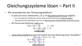 Gleichungssysteme lösen – Part II
• Wir verwenden hier das "Einsetzungsverfahren".
– Es wird nach einer Unbekannten, z.B. y, mit Äquivalenzumformung aufgelöst.
• D.h. wir wollen die Unbekannte auf einer Seite des Gleichheitszeichens alleine darstellen.
• Äquivalenzumformung bedeutet, dass wir die Gleichung stets auf beiden Seiten umformen müssen.
– Wir formen die Gleichung I nach y um,
– setzen dieses Ergebnis in II ein und machen die neue Gleichung etwas "kompakter":
10
 