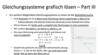 Gleichungssysteme grafisch lösen – Part III
• Ein weitere Möglichkeit Gleichungssysteme zu lösen ist die Nullstellensuche.
– Eine Nullstelle ist ein x-Wert einer Gleichung, deren zugehöriger y-Wert 0 ist.
• Grafisch gedeutet, schneidet der Graph einer Gleichung an einer Nullstelle die x-Achse.
– Hierzu fassen wir beide nach y umgeformte Gleichungen in eine zusammen.
– Wir suchen die Stelle x, an denen y1 gleich y2 ist.
– Die neue Gleichung wird vereinfacht und dieses mal
nach 0 aufgelöst:
– Sowohl die grafische als auch die rechnerische Lösung
lautet x = 2, das ist die Stelle, aber wir sind noch nicht
fertig! Wie ist denn der Wert von y?
14
 
