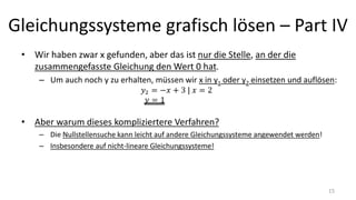 Gleichungssysteme grafisch lösen – Part IV
• Wir haben zwar x gefunden, aber das ist nur die Stelle, an der die
zusammengefasste Gleichung den Wert 0 hat.
– Um auch noch y zu erhalten, müssen wir x in y1 oder y2 einsetzen und auflösen:
• Aber warum dieses kompliziertere Verfahren?
– Die Nullstellensuche kann leicht auf andere Gleichungssysteme angewendet werden!
– Insbesondere auf nicht-lineare Gleichungssysteme!
15
 