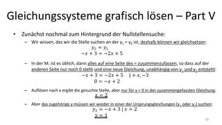 Gleichungssysteme grafisch lösen – Part V
• Zunächst nochmal zum Hintergrund der Nullstellensuche:
– Wir wissen, das wir die Stelle suchen an der y1 = y2 ist, deshalb können wir gleichsetzen:
– In der M. ist es üblich, dann alles auf eine Seite des = zusammenzufassen, so dass auf der
anderen Seite nur noch 0 steht und eine neue Gleichung, unabhängig von y1 und y2 entsteht:
– Auflösen nach x ergibt die gesuchte Stelle, aber nur für y = 0 in der zusammengefassten Gleichung:
– Aber das zugehörige y müssen wir wieder in einer der Ursprungsgleichungen (y1 oder y2) suchen:
16
 