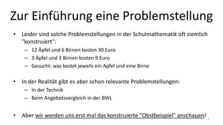 Zur Einführung eine Problemstellung
• Leider sind solche Problemstellungen in der Schulmathematik oft ziemlich
"konstruiert":
– 12 Äpfel und 6 Birnen kosten 30 Euro
– 3 Äpfel und 3 Birnen kosten 9 Euro
– Gesucht: was kostet jeweils ein Apfel und eine Birne
• In der Realität gibt es aber schon relevante Problemstellungen:
– In der Technik
– Beim Angebotsvergleich in der BWL
• Aber wir werden uns erst mal das konstruierte "Obstbeispiel" anschauen!
7
 