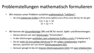 Problemstellungen mathematisch formulieren
• Wir müssen unser Problem zunächst mathematisch "erklären":
– Da sind unbekannte Größen x (Preis eines Apfels) und y (Preis einer Birne), für die gilt:
• Wir kennen die Gesamtbeträge 30€ und 9€ für versch. Apfel- und Birnenmengen.
– Daraus können wir zwei Gleichungen "hinschreiben".
– In den Gleichungen verbleiben zwei unbekannte Größen x und y ("Unbekannte").
– Da wir mehr als eine gültige Gleichung für die selben Unbekannten angeben
können, sprechen wir von einem Gleichungssystem (GS).
– Genauer gesagt ist das ein lineares Gleichungssystem (LGS) mit zwei Unbekannten.
8
 