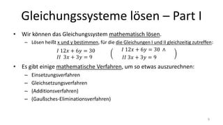 Gleichungssysteme lösen – Part I
• Wir können das Gleichungssystem mathematisch lösen.
– Lösen heißt x und y bestimmen, für die die Gleichungen I und II gleichzeitig zutreffen:
• Es gibt einige mathematische Verfahren, um so etwas auszurechnen:
– Einsetzungsverfahren
– Gleichsetzungsverfahren
– (Additionsverfahren)
– (Gaußsches-Eliminationsverfahren)
9
 