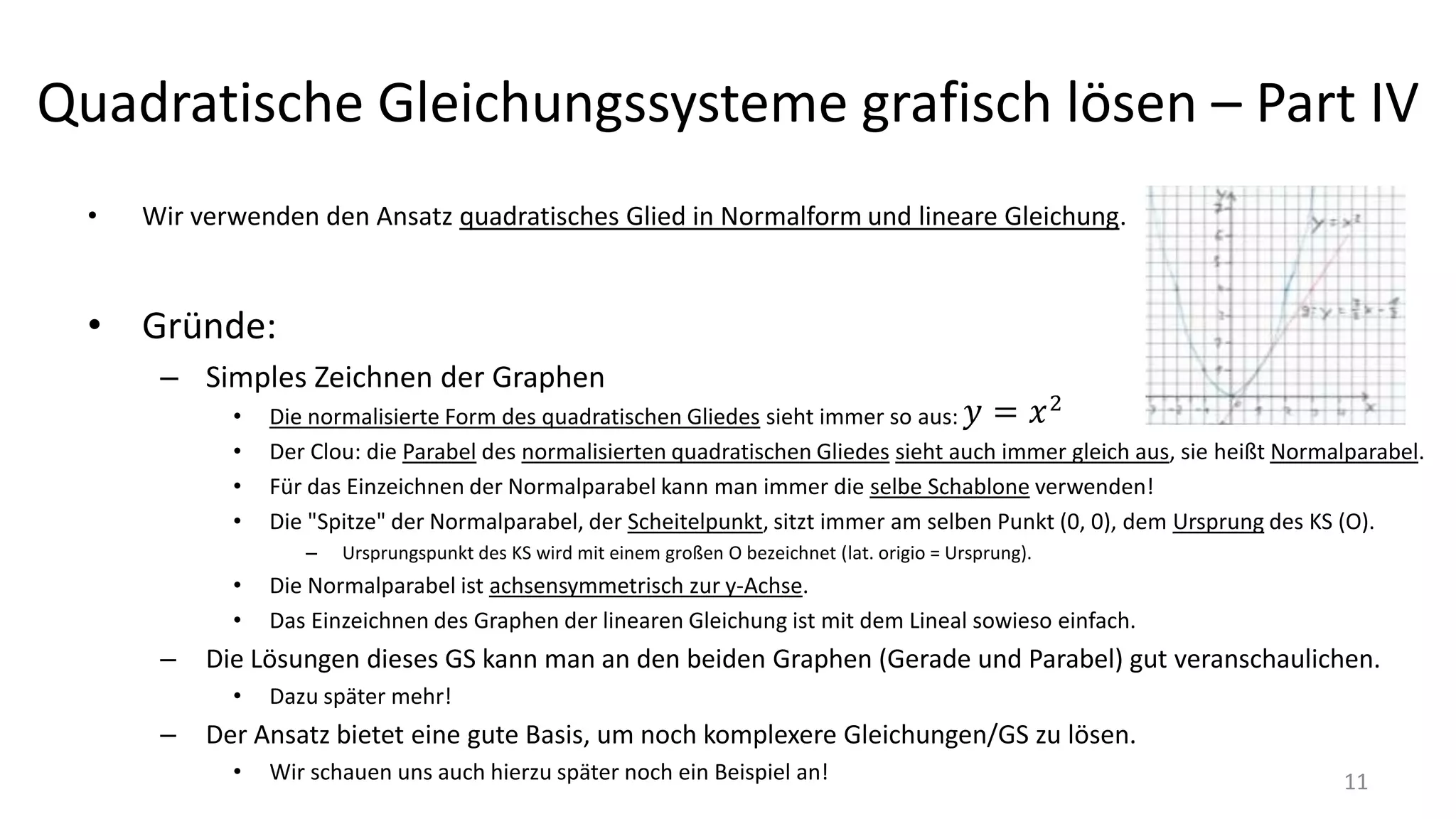 Quadratische Gleichungssysteme grafisch lösen – Part IV
• Wir verwenden den Ansatz quadratisches Glied in Normalform und lineare Gleichung.
• Gründe:
– Simples Zeichnen der Graphen
• Die normalisierte Form des quadratischen Gliedes sieht immer so aus:
• Der Clou: die Parabel des normalisierten quadratischen Gliedes sieht auch immer gleich aus, sie heißt Normalparabel.
• Für das Einzeichnen der Normalparabel kann man immer die selbe Schablone verwenden!
• Die "Spitze" der Normalparabel, der Scheitelpunkt, sitzt immer am selben Punkt (0, 0), dem Ursprung des KS (O).
– Ursprungspunkt des KS wird mit einem großen O bezeichnet (lat. origio = Ursprung).
• Die Normalparabel ist achsensymmetrisch zur y-Achse.
• Das Einzeichnen des Graphen der linearen Gleichung ist mit dem Lineal sowieso einfach.
– Die Lösungen dieses GS kann man an den beiden Graphen (Gerade und Parabel) gut veranschaulichen.
• Dazu später mehr!
– Der Ansatz bietet eine gute Basis, um noch komplexere Gleichungen/GS zu lösen.
• Wir schauen uns auch hierzu später noch ein Beispiel an! 11
 