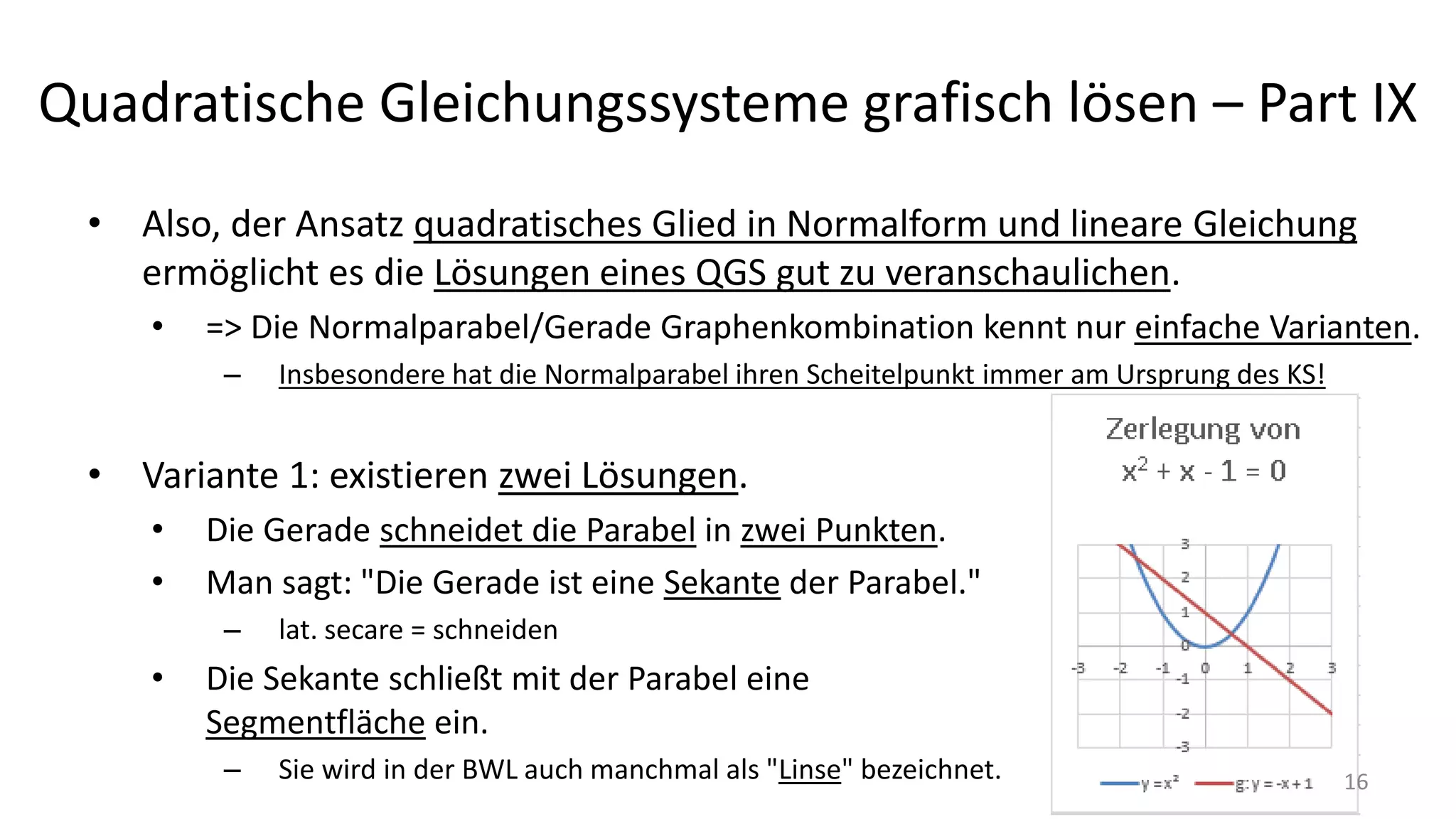 Quadratische Gleichungssysteme grafisch lösen – Part IX
• Also, der Ansatz quadratisches Glied in Normalform und lineare Gleichung
ermöglicht es die Lösungen eines QGS gut zu veranschaulichen.
• => Die Normalparabel/Gerade Graphenkombination kennt nur einfache Varianten.
– Insbesondere hat die Normalparabel ihren Scheitelpunkt immer am Ursprung des KS!
• Variante 1: existieren zwei Lösungen.
• Die Gerade schneidet die Parabel in zwei Punkten.
• Man sagt: "Die Gerade ist eine Sekante der Parabel."
– lat. secare = schneiden
• Die Sekante schließt mit der Parabel eine
Segmentfläche ein.
– Sie wird in der BWL auch manchmal als "Linse" bezeichnet. 16
 
