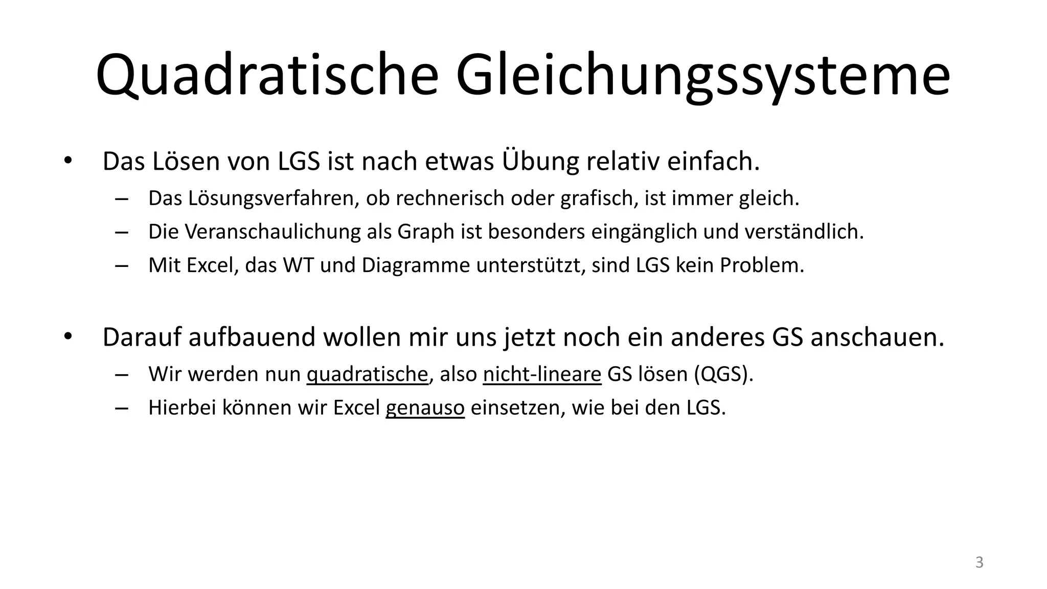 Quadratische Gleichungssysteme
• Das Lösen von LGS ist nach etwas Übung relativ einfach.
– Das Lösungsverfahren, ob rechnerisch oder grafisch, ist immer gleich.
– Die Veranschaulichung als Graph ist besonders eingänglich und verständlich.
– Mit Excel, das WT und Diagramme unterstützt, sind LGS kein Problem.
• Darauf aufbauend wollen mir uns jetzt noch ein anderes GS anschauen.
– Wir werden nun quadratische, also nicht-lineare GS lösen (QGS).
– Hierbei können wir Excel genauso einsetzen, wie bei den LGS.
3
 