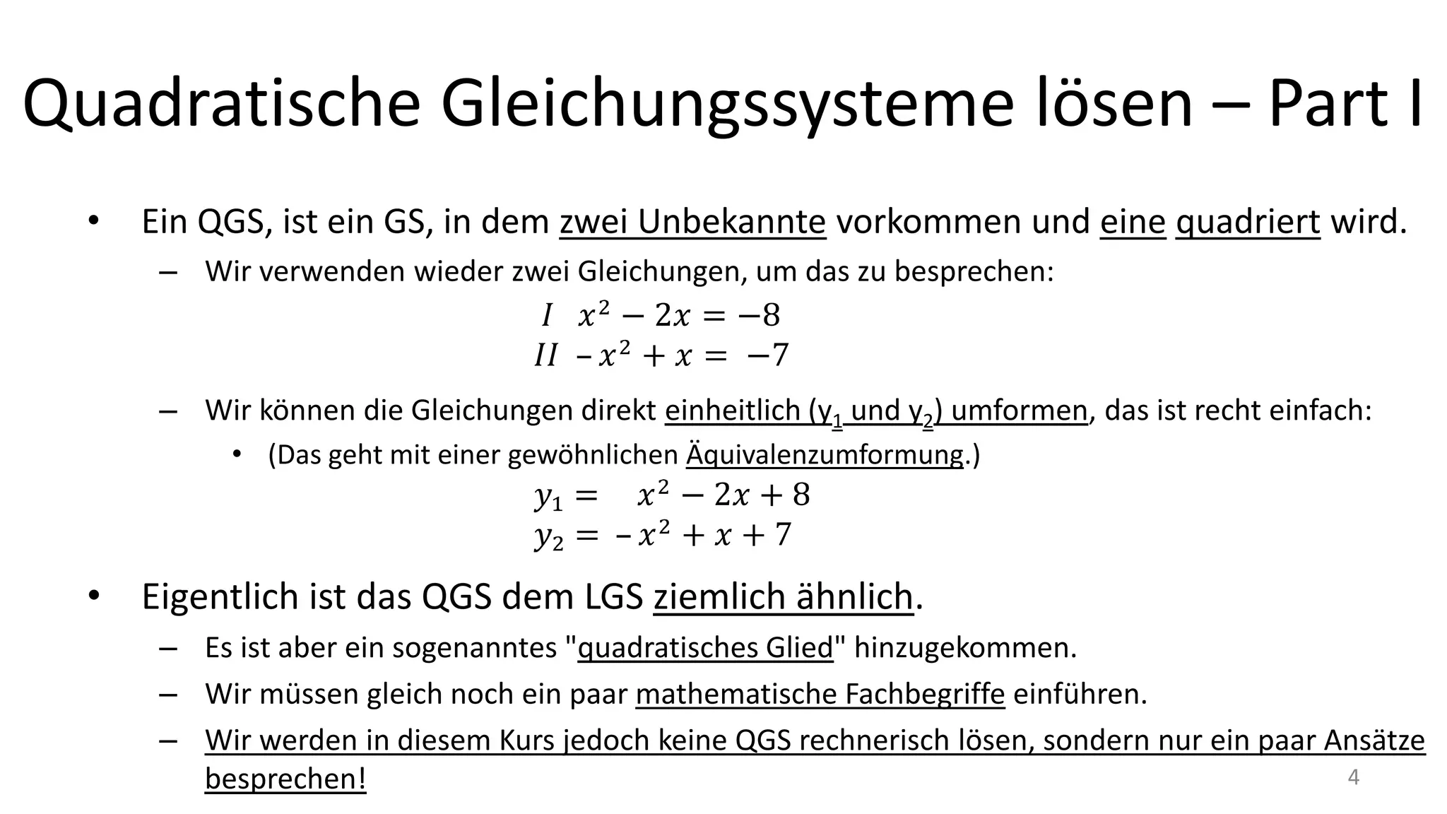 Quadratische Gleichungssysteme lösen – Part I
• Ein QGS, ist ein GS, in dem zwei Unbekannte vorkommen und eine quadriert wird.
– Wir verwenden wieder zwei Gleichungen, um das zu besprechen:
– Wir können die Gleichungen direkt einheitlich (y1 und y2) umformen, das ist recht einfach:
• (Das geht mit einer gewöhnlichen Äquivalenzumformung.)
• Eigentlich ist das QGS dem LGS ziemlich ähnlich.
– Es ist aber ein sogenanntes "quadratisches Glied" hinzugekommen.
– Wir müssen gleich noch ein paar mathematische Fachbegriffe einführen.
– Wir werden in diesem Kurs jedoch keine QGS rechnerisch lösen, sondern nur ein paar Ansätze
besprechen! 4
 