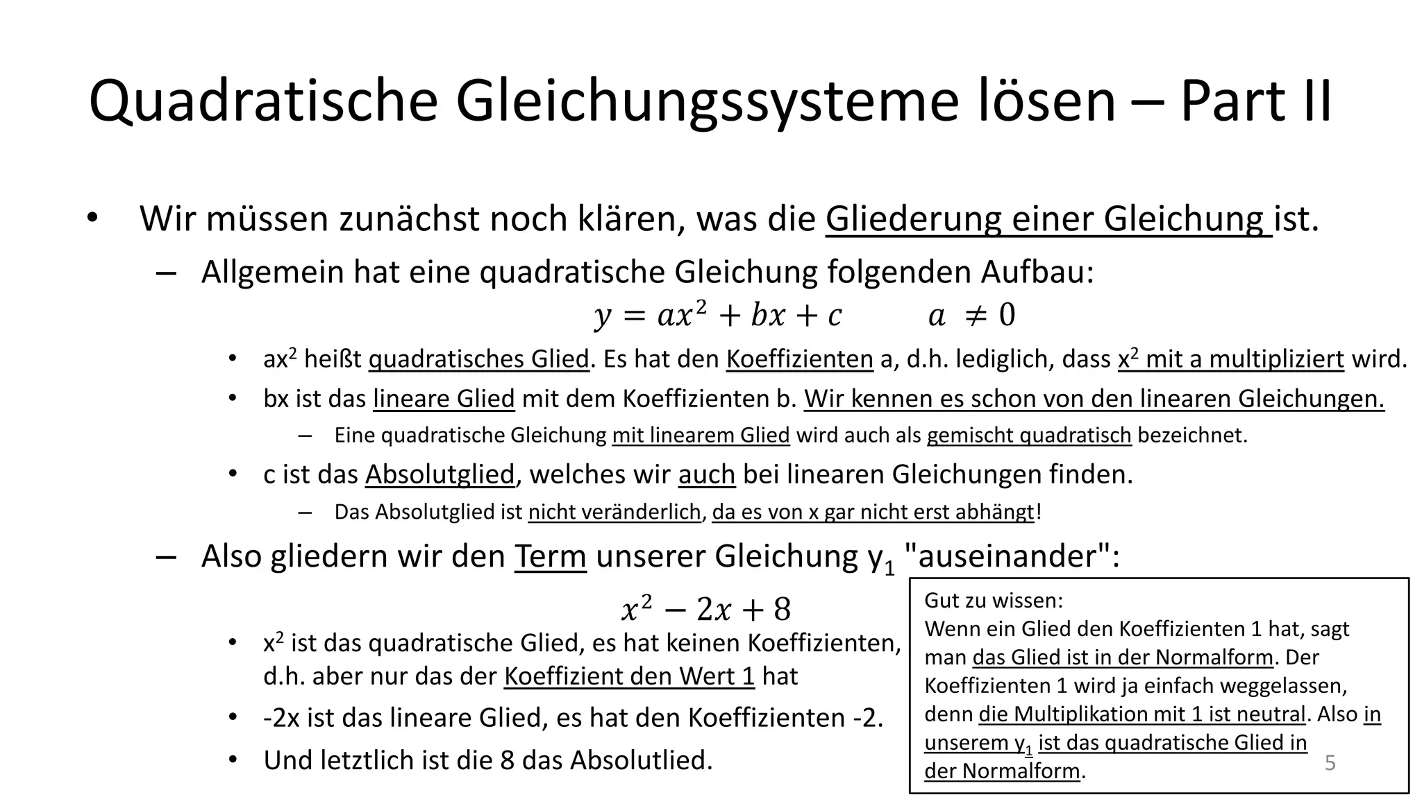 Quadratische Gleichungssysteme lösen – Part II
• Wir müssen zunächst noch klären, was die Gliederung einer Gleichung ist.
– Allgemein hat eine quadratische Gleichung folgenden Aufbau:
• ax2 heißt quadratisches Glied. Es hat den Koeffizienten a, d.h. lediglich, dass x2 mit a multipliziert wird.
• bx ist das lineare Glied mit dem Koeffizienten b. Wir kennen es schon von den linearen Gleichungen.
– Eine quadratische Gleichung mit linearem Glied wird auch als gemischt quadratisch bezeichnet.
• c ist das Absolutglied, welches wir auch bei linearen Gleichungen finden.
– Das Absolutglied ist nicht veränderlich, da es von x gar nicht erst abhängt!
– Also gliedern wir den Term unserer Gleichung y1 "auseinander":
• x2 ist das quadratische Glied, es hat keinen Koeffizienten,
d.h. aber nur das der Koeffizient den Wert 1 hat
• -2x ist das lineare Glied, es hat den Koeffizienten -2.
• Und letztlich ist die 8 das Absolutlied.
Gut zu wissen:
Wenn ein Glied den Koeffizienten 1 hat, sagt
man das Glied ist in der Normalform. Der
Koeffizienten 1 wird ja einfach weggelassen,
denn die Multiplikation mit 1 ist neutral. Also in
unserem y1 ist das quadratische Glied in
der Normalform. 5
 