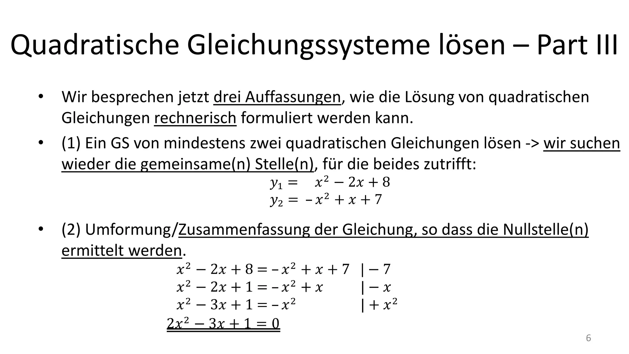 Quadratische Gleichungssysteme lösen – Part III
• Wir besprechen jetzt drei Auffassungen, wie die Lösung von quadratischen
Gleichungen rechnerisch formuliert werden kann.
• (1) Ein GS von mindestens zwei quadratischen Gleichungen lösen -> wir suchen
wieder die gemeinsame(n) Stelle(n), für die beides zutrifft:
• (2) Umformung/Zusammenfassung der Gleichung, so dass die Nullstelle(n)
ermittelt werden.
6
 