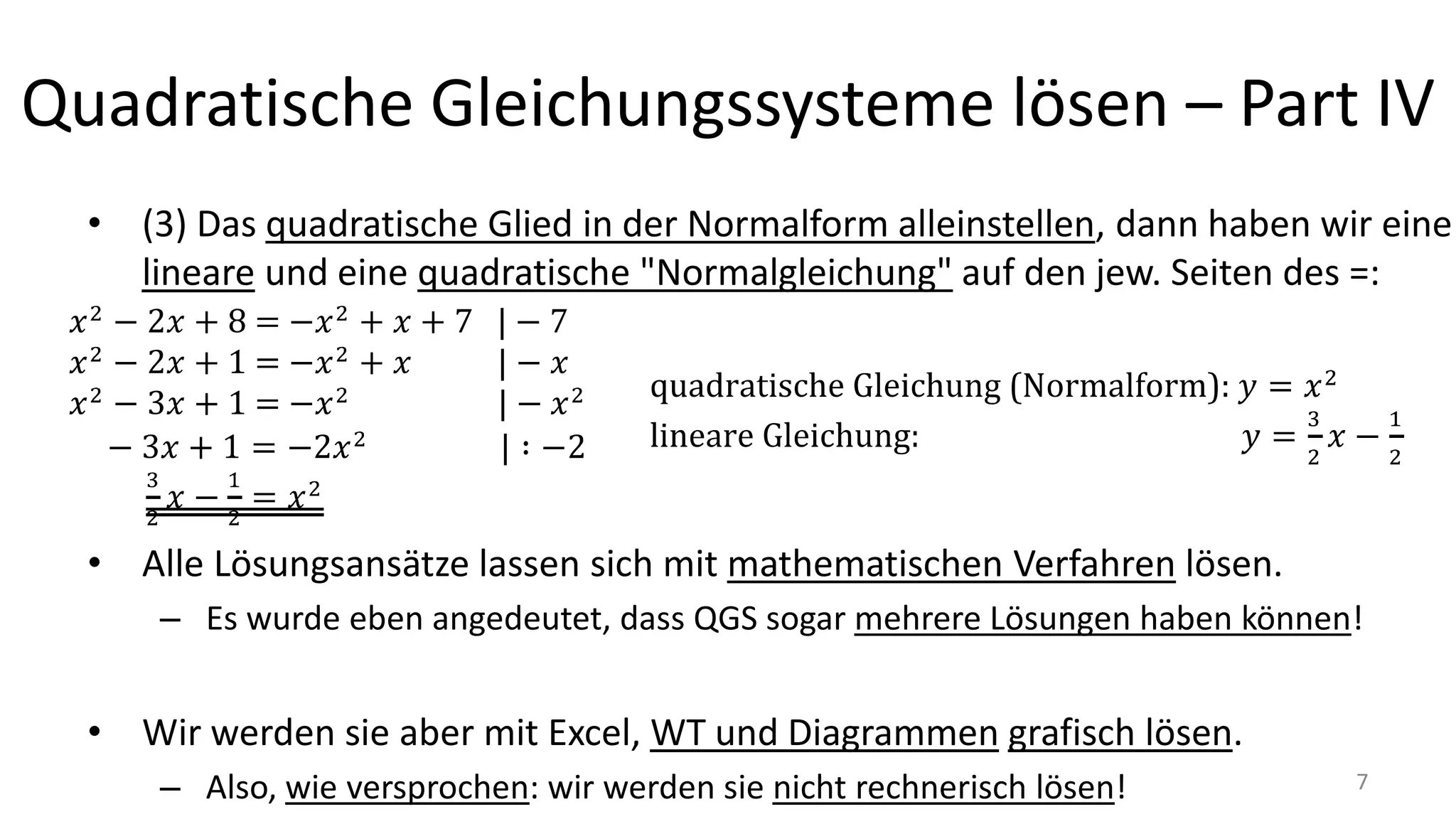 Quadratische Gleichungssysteme lösen – Part IV
• (3) Das quadratische Glied in der Normalform alleinstellen, dann haben wir eine
lineare und eine quadratische "Normalgleichung" auf den jew. Seiten des =:
• Alle Lösungsansätze lassen sich mit mathematischen Verfahren lösen.
– Es wurde eben angedeutet, dass QGS sogar mehrere Lösungen haben können!
• Wir werden sie aber mit Excel, WT und Diagrammen grafisch lösen.
– Also, wie versprochen: wir werden sie nicht rechnerisch lösen! 7
 