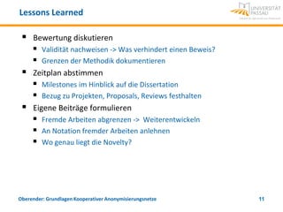 Lessons Learned

    Bewertung diskutieren
      Validität nachweisen -> Was verhindert einen Beweis?
      Grenzen der Methodik dokumentieren
    Zeitplan abstimmen
      Milestones im Hinblick auf die Dissertation
      Bezug zu Projekten, Proposals, Reviews festhalten
    Eigene Beiträge formulieren
      Fremde Arbeiten abgrenzen -> Weiterentwickeln
      An Notation fremder Arbeiten anlehnen
      Wo genau liegt die Novelty?




Oberender: Grundlagen Kooperativer Anonymisierungsnetze       11
 