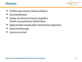 Überblick

    Einführung anonyme Kommunikation
    Unverkettbarkeit
    Schutz vor Denial-of-Service Angriffen
     mittels anonymisierter Nachrichten
    Eigenschaften kooperativer Anonymisierungsnetze
    Zusammenfassung
    Lessons Learned




Oberender: Grundlagen Kooperativer Anonymisierungsnetze   2
 