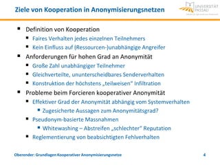 Ziele von Kooperation in Anonymisierungsnetzen

    Definition von Kooperation
      Faires Verhalten jedes einzelnen Teilnehmers
      Kein Einfluss auf (Ressourcen-)unabhängige Angreifer
    Anforderungen für hohen Grad an Anonymität
      Große Zahl unabhängiger Teilnehmer
      Gleichverteilte, ununterscheidbares Senderverhalten
      Konstruktion der höchstens „teilweisen“ Infiltration
    Probleme beim Forcieren kooperativer Anonymität
      Effektiver Grad der Anonymität abhängig vom Systemverhalten
          Zugesicherte Aussagen zum Anonymitätsgrad?
      Pseudonym-basierte Massnahmen
          Whitewashing – Abstreifen „schlechter“ Reputation
      Reglementierung von beabsichtigten Fehlverhalten

Oberender: Grundlagen Kooperativer Anonymisierungsnetze              4
 