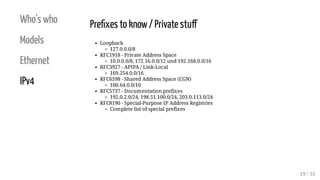 Who's who
Models
Ethernet
IPv4
Pre xes to know/ Private stu
Loopback
127.0.0.0/8
RFC1918 - Private Address Space
10.0.0.0/8, 172.16.0.0/12 und 192.168.0.0/16
RFC3927 - APIPA / Link-Local
169.254.0.0/16
RFC6598 - Shared Address Space (CGN)
100.64.0.0/10
RFC5737 - Documentation prefixes
192.0.2.0/24, 198.51.100.0/24, 203.0.113.0/24
RFC8190 - Special-Purpose IP Address Registries
Complete list of special prefixes
19 / 33
 