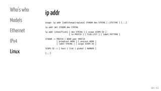 Who's who
Models
Ethernet
IPv4
Linux
ip addr
Usage: ip addr {add|change|replace} IFADDR dev STRING [ LIFETIME ] [...]
ip addr del IFADDR dev STRING
ip addr {show|flush} [ dev STRING ] [ scope SCOPE-ID ]
[ to PREFIX ] [ FLAG-LIST ] [ label PATTERN ]
IFADDR := PREFIX | ADDR peer PREFIX
[ broadcast ADDR ] [ anycast ADDR ]
[ label STRING ] [ scope SCOPE-ID ]
SCOPE-ID := [ host | link | global | NUMBER ]
[...]
30 / 33
 