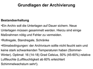 Grundlagen der Archivierung
Bestandserhaltung
•Ein Archiv soll die Unterlagen auf Dauer sichern. Neue
Unterlagen müssen gesammelt werden. Hierzu sind einige
Maßnahmen nötig und Fehler zu vermeiden.
•Rollregale, Standregale, Schränke
•Klimabedingungen: der Archivraum sollte nicht feucht sein und
keine stark schwankenden Temperaturen haben (Sommer-
Winter). Optimal: 16 (14-18) Grad Celsius, 50% (45-60%) relative
Luftfeuchte (Luftfeuchtigkeit ab 60% erleichtert
Schimmelwachstum sehr!).
 