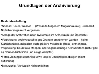 Grundlagen der Archivierung
Bestandserhaltung
•Notfälle: Feuer, Wasser … (Wasserleitungen im Magazinraum?), Sicherheit,
Notfallvorsorge nicht vergessen
•Ablage der Archivalien nach Systematik im Archivraum (mit Übersicht)
•Verpackung: Archivgut sollte aus Ordnern entnommen werden – keine
Klarsichthüllen, möglichst auch größere Metallteile (Rost!) entnehmen.
Verpackung: Säurefreie Mappen, alterungsbeständige Archivkartons (dafür gibt
es Normen/Richtlinien und einige Anbieter).
•Fotos, Zeitungsausschnitte usw.: lose in Umschlägen ablegen (nicht
aufkleben)
•Benutzung: Archivalien nicht entleihen
 