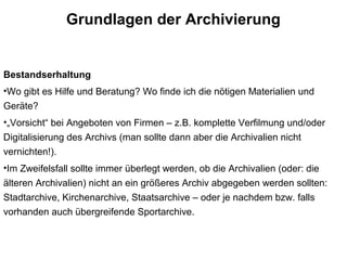 Grundlagen der Archivierung
Bestandserhaltung
•Wo gibt es Hilfe und Beratung? Wo finde ich die nötigen Materialien und
Geräte?
•„Vorsicht“ bei Angeboten von Firmen – z.B. komplette Verfilmung und/oder
Digitalisierung des Archivs (man sollte dann aber die Archivalien nicht
vernichten!).
•Im Zweifelsfall sollte immer überlegt werden, ob die Archivalien (oder: die
älteren Archivalien) nicht an ein größeres Archiv abgegeben werden sollten:
Stadtarchive, Kirchenarchive, Staatsarchive – oder je nachdem bzw. falls
vorhanden auch übergreifende Sportarchive.
 