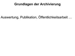 Grundlagen der Archivierung
Auswertung, Publikation, Öffentlichkeitsarbeit …
 