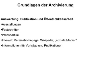Grundlagen der Archivierung
Auswertung: Publikation und Öffentlichkeitsarbeit
•Ausstellungen
•Festschriften
•Presseartikel
•Internet: Vereinshomepage, Wikipedia, „soziale Medien“
•Informationen für Vorträge und Publikationen
 