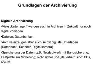 Grundlagen der Archivierung
Digitale Archivierung
•Viele „Unterlagen“ werden auch in Archiven in Zukunft nur noch
digital vorliegen
•Dateien, Datenbanken
•Archive erzeugen aber auch selbst digitale Unterlagen
(Datenbank, Scanner, Digitalkamera)
•Speicherung der Daten: z.B. Netzlaufwerk mit Bandsicherung;
Festplatte zur Sicherung; nicht sicher und „dauerhaft“ sind: CDs,
DVDs!
 