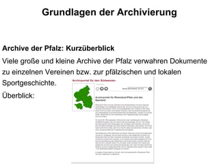 Grundlagen der Archivierung
Archive der Pfalz: Kurzüberblick
Viele große und kleine Archive der Pfalz verwahren Dokumente
zu einzelnen Vereinen bzw. zur pfälzischen und lokalen
Sportgeschichte.
Überblick:
 
