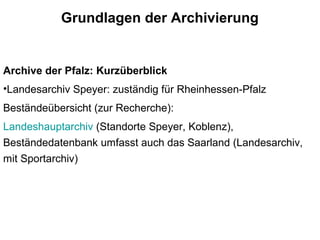 Grundlagen der Archivierung
Archive der Pfalz: Kurzüberblick
•Landesarchiv Speyer: zuständig für Rheinhessen-Pfalz
Beständeübersicht (zur Recherche):
Landeshauptarchiv (Standorte Speyer, Koblenz),
Beständedatenbank umfasst auch das Saarland (Landesarchiv,
mit Sportarchiv)
 