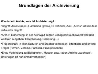 Grundlagen der Archivierung
Was ist ein Archiv, was ist Archivierung?
•Begriff: Archivum (lat.), archeion (griech.) = Behörde, Amt. „Archiv“ ist kein fest
definierter Begriff!
•Archiv: Einrichtung, in der Archivgut zeitlich unbegrenzt aufbewahrt wird (mit
weiteren Aufgaben: Erschließung, Sicherung…)
•Trägerschaft: In allen Kulturen und Staaten vorhanden; öffentliche und private
Träger (Firmen, Vereine, Familien, Privatpersonen)
•Enge Verbindung zu Bibliotheken, Museen usw. (aber: Archive „wachsen“,
Unterlagen oft nur einmal vorhanden)
 