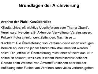 Grundlagen der Archivierung
Archive der Pfalz: Kurzüberblick
•Stadtarchive: oft wichtige Überlieferung zum Thema „Sport“,
Vereinsarchive oder z.B. Akten der Verwaltung (Vereinswesen,
Polizei), Fotosammlungen, Zeitungen, Nachlässe …
•Problem: Die Überlieferung von Vereinen deckt einen wichtigen
Bereich ab, der von jedem Stadtarchiv dokumentiert werden
sollte! Die „offizielle“ Überlieferung reicht aber oft nicht aus. Nur
selten ist bekannt, was sich in einem Vereinsarchiv befindet.
Gerade beim Wechsel von Ämtern/Funktionen oder bei der
Auflösung oder Fusion von Vereinen kann vieles verloren gehen.
 