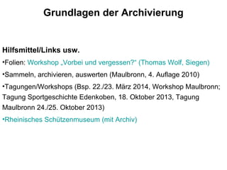 Grundlagen der Archivierung
Hilfsmittel/Links usw.
•Folien: Workshop „Vorbei und vergessen?“ (Thomas Wolf, Siegen)
•Sammeln, archivieren, auswerten (Maulbronn, 4. Auflage 2010)
•Tagungen/Workshops (Bsp. 22./23. März 2014, Workshop Maulbronn;
Tagung Sportgeschichte Edenkoben, 18. Oktober 2013, Tagung
Maulbronn 24./25. Oktober 2013)
•Rheinisches Schützenmuseum (mit Archiv)
 