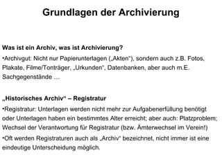 Grundlagen der Archivierung
Was ist ein Archiv, was ist Archivierung?
•Archivgut: Nicht nur Papierunterlagen („Akten“), sondern auch z.B. Fotos,
Plakate, Filme/Tonträger, „Urkunden“, Datenbanken, aber auch m.E.
Sachgegenstände …
„Historisches Archiv“ – Registratur
•Registratur: Unterlagen werden nicht mehr zur Aufgabenerfüllung benötigt
oder Unterlagen haben ein bestimmtes Alter erreicht; aber auch: Platzproblem;
Wechsel der Verantwortung für Registratur (bzw. Ämterwechsel im Verein!)
•Oft werden Registraturen auch als „Archiv“ bezeichnet, nicht immer ist eine
eindeutige Unterscheidung möglich.
 