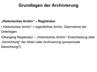 Grundlagen der Archivierung
„Historisches Archiv“ – Registratur
•„Historisches Archiv“ = eigentliches Archiv, Übernahme der
Unterlagen.
•Übergang Registratur – „Historisches Archiv“: Entscheidung über
„Vernichtung“ der Akten oder Archivierung (prozentuale
Gewichtung?)
 