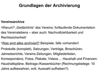 Grundlagen der Archivierung
Vereinsarchive
•Warum? „Gedächtnis“ des Vereins; fortlaufende Dokumentation
des Vereinslebens – aber auch: Nachvollziehbarkeit und
Rechtssicherheit!
•Was wird alles archiviert? Beispiele, falls vorhanden!
Protokolle (komplett), Satzungen, Verträge, Broschüren,
Jahresberichte, Vereins-Zeitungen, Mitgliederlisten,
Korrespondenz, Fotos, Plakate, Videos ... Haushalt und Finanzen:
Haushaltspläne, Beitrags-/Kassenbücher (Rechnungsbelege: 10
Jahre aufbewahren, evtl. Auswahl aufheben?).
 